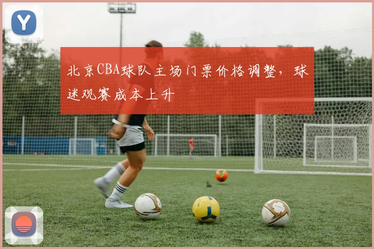 北京CBA球队主场门票价格调整,球迷观赛成本上升