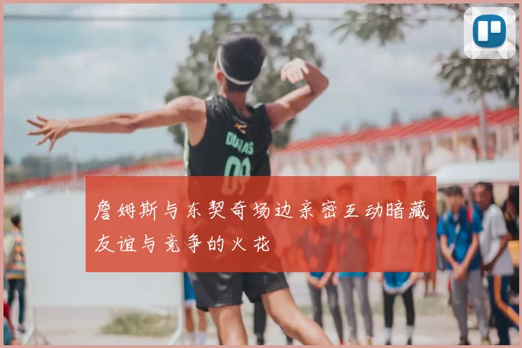 詹姆斯与东契奇场边亲密互动暗藏友谊与竞争的火花