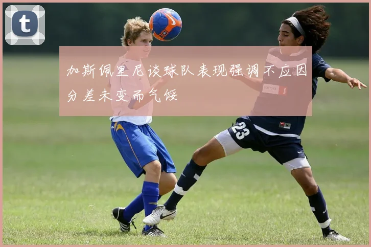 加斯佩里尼谈球队表现强调不应因分差未变而气馁