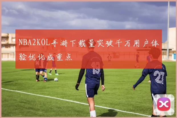 NBA2KOL手游下载量突破千万用户体验优化成重点