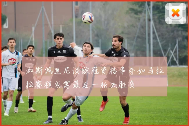 加斯佩里尼谈欧冠资格争夺如马拉松赛程或需最后一轮决胜负