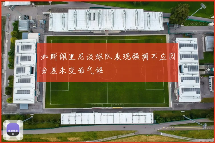 加斯佩里尼谈球队表现强调不应因分差未变而气馁