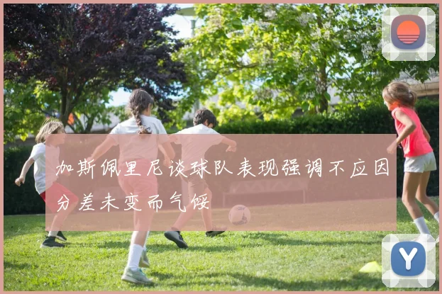 加斯佩里尼谈球队表现强调不应因分差未变而气馁