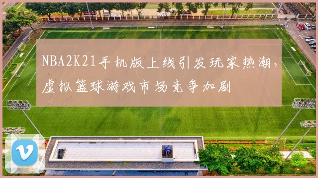 NBA2K21手机版上线引发玩家热潮,虚拟篮球游戏市场竞争加剧