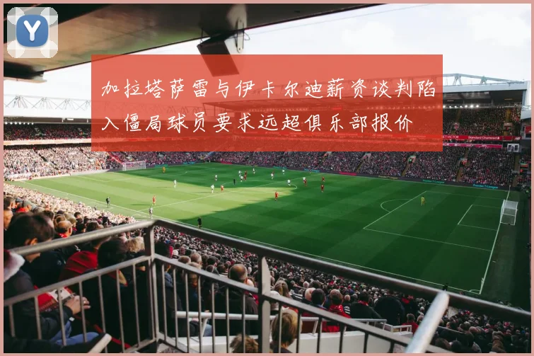 加拉塔萨雷与伊卡尔迪薪资谈判陷入僵局球员要求远超俱乐部报价