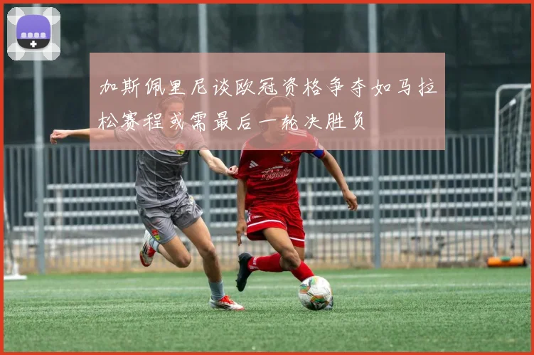 加斯佩里尼谈欧冠资格争夺如马拉松赛程或需最后一轮决胜负