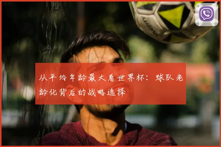 从平均年龄最大看世界杯：球队老龄化背后的战略选择