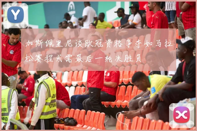 加斯佩里尼谈欧冠资格争夺如马拉松赛程或需最后一轮决胜负