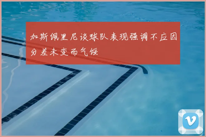 加斯佩里尼谈球队表现强调不应因分差未变而气馁