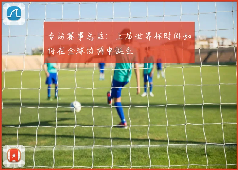 专访赛事总监：上届世界杯时间如何在全球协调中诞生