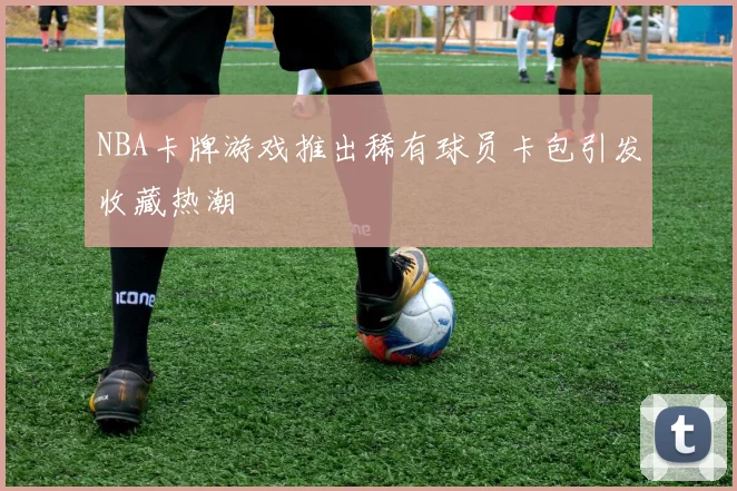 NBA卡牌游戏推出稀有球员卡包引发收藏热潮