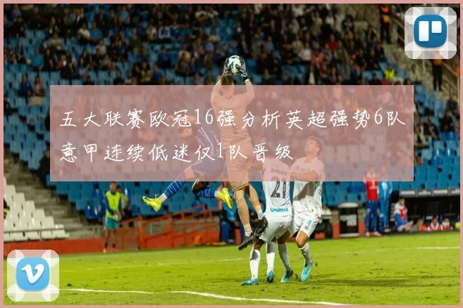 五大联赛欧冠16强分析英超强势6队意甲连续低迷仅1队晋级